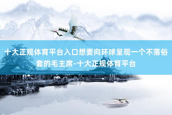 十大正规体育平台入口想要向环球呈现一个不落俗套的毛主席-十大正规体育平台
