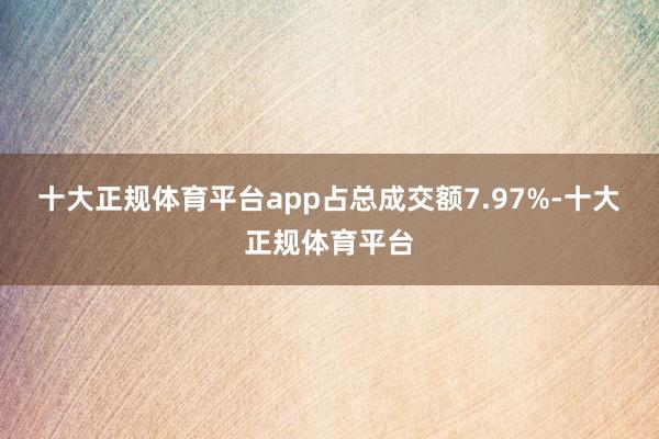 十大正规体育平台app占总成交额7.97%-十大正规体育平台
