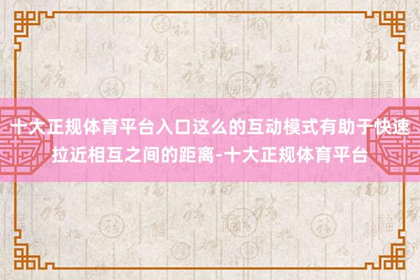 十大正规体育平台入口这么的互动模式有助于快速拉近相互之间的距离-十大正规体育平台