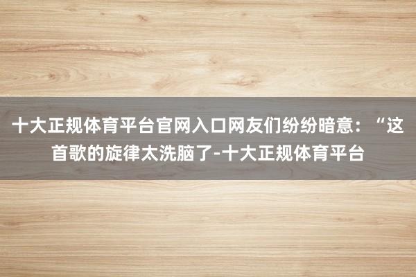 十大正规体育平台官网入口网友们纷纷暗意：“这首歌的旋律太洗脑了-十大正规体育平台