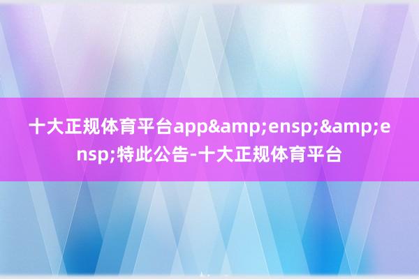 十大正规体育平台app&ensp;&ensp;特此公告-十大正规体育平台