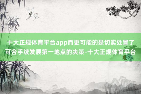 十大正规体育平台app而更可能的是切实处置了可合手续发展第一地点的决策-十大正规体育平台