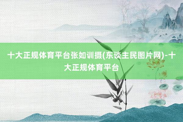 十大正规体育平台张如训摄(东谈主民图片网)-十大正规体育平台