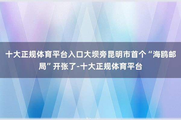 十大正规体育平台入口大坝旁昆明市首个“海鸥邮局”开张了-十大正规体育平台