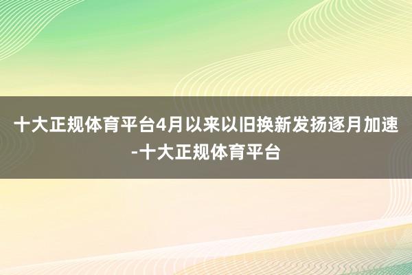 十大正规体育平台4月以来以旧换新发扬逐月加速-十大正规体育平台