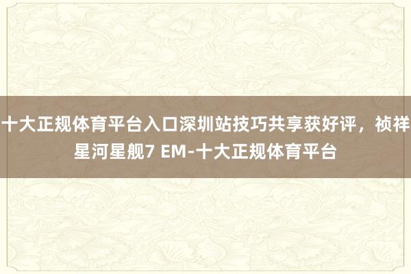 十大正规体育平台入口深圳站技巧共享获好评，祯祥星河星舰7 EM-十大正规体育平台