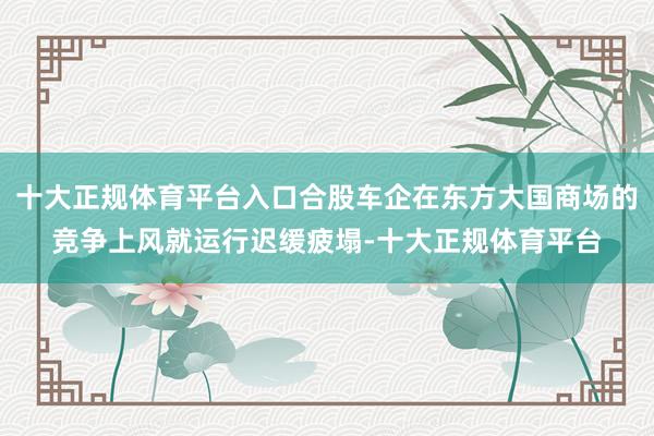 十大正规体育平台入口合股车企在东方大国商场的竞争上风就运行迟缓疲塌-十大正规体育平台