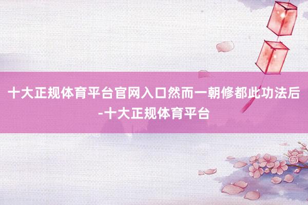 十大正规体育平台官网入口然而一朝修都此功法后-十大正规体育平台