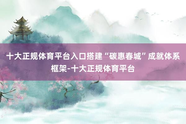 十大正规体育平台入口搭建“碳惠春城”成就体系框架-十大正规体育平台