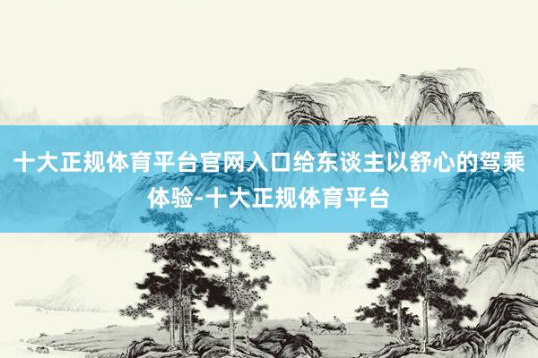 十大正规体育平台官网入口给东谈主以舒心的驾乘体验-十大正规体育平台
