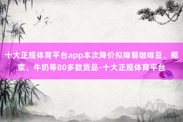 十大正规体育平台app本次降价拟障翳咖啡豆、椰浆、牛奶等80多款货品-十大正规体育平台