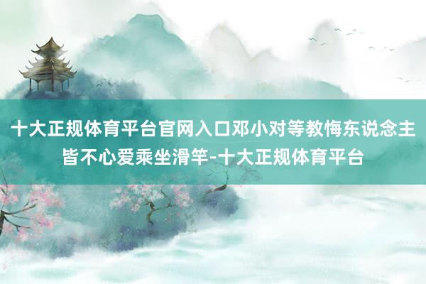 十大正规体育平台官网入口邓小对等教悔东说念主皆不心爱乘坐滑竿-十大正规体育平台