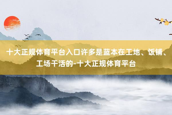 十大正规体育平台入口许多是蓝本在工地、饭铺、工场干活的-十大正规体育平台