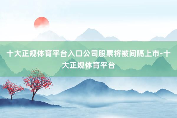 十大正规体育平台入口公司股票将被间隔上市-十大正规体育平台