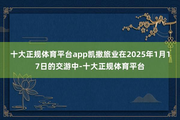 十大正规体育平台app凯撒旅业在2025年1月17日的交游中-十大正规体育平台