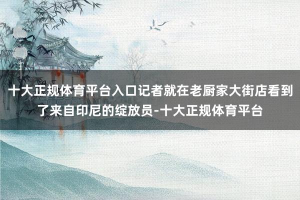 十大正规体育平台入口记者就在老厨家大街店看到了来自印尼的绽放员-十大正规体育平台