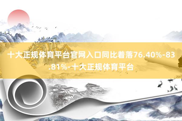 十大正规体育平台官网入口同比着落76.40%-83.81%-十大正规体育平台