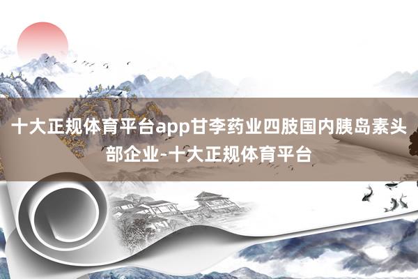 十大正规体育平台app甘李药业四肢国内胰岛素头部企业-十大正规体育平台