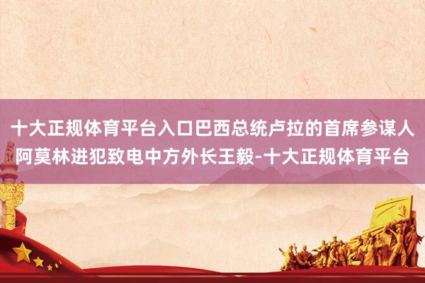 十大正规体育平台入口巴西总统卢拉的首席参谋人阿莫林进犯致电中方外长王毅-十大正规体育平台