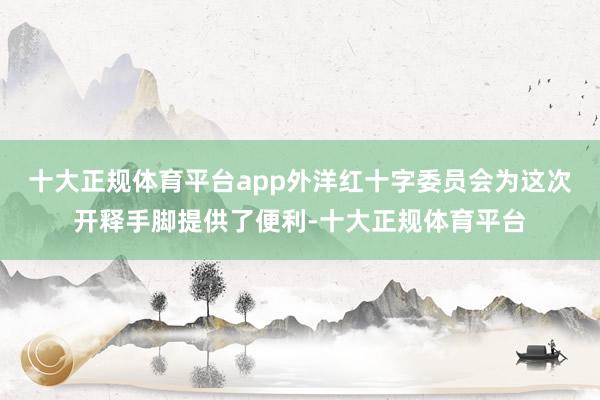 十大正规体育平台app外洋红十字委员会为这次开释手脚提供了便利-十大正规体育平台