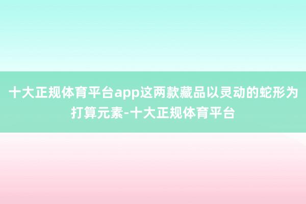 十大正规体育平台app这两款藏品以灵动的蛇形为打算元素-十大正规体育平台