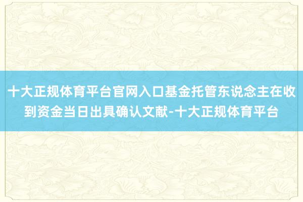 十大正规体育平台官网入口基金托管东说念主在收到资金当日出具确认文献-十大正规体育平台