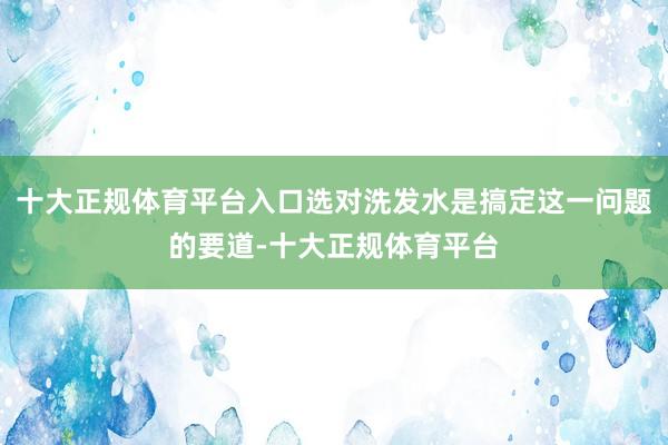 十大正规体育平台入口选对洗发水是搞定这一问题的要道-十大正规体育平台