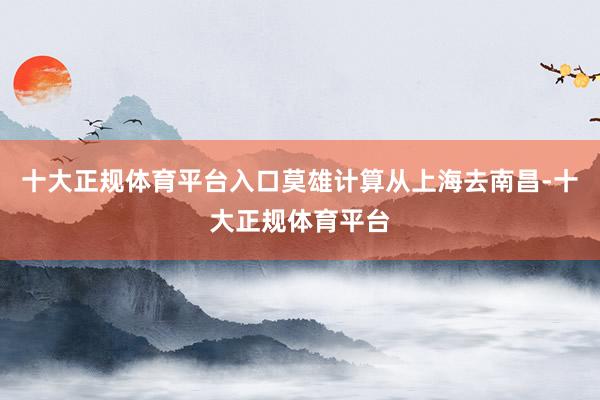 十大正规体育平台入口莫雄计算从上海去南昌-十大正规体育平台