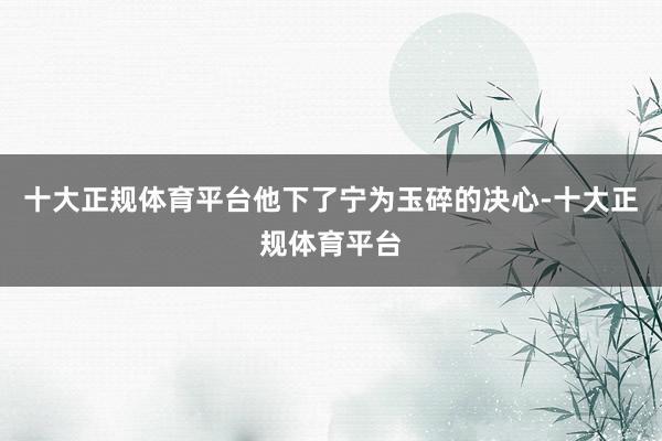 十大正规体育平台他下了宁为玉碎的决心-十大正规体育平台