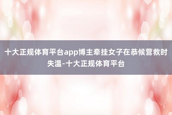 十大正规体育平台app博主牵挂女子在恭候营救时失温-十大正规体育平台
