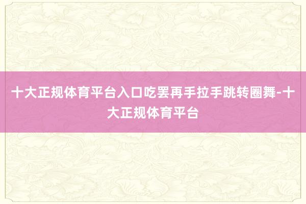 十大正规体育平台入口吃罢再手拉手跳转圈舞-十大正规体育平台