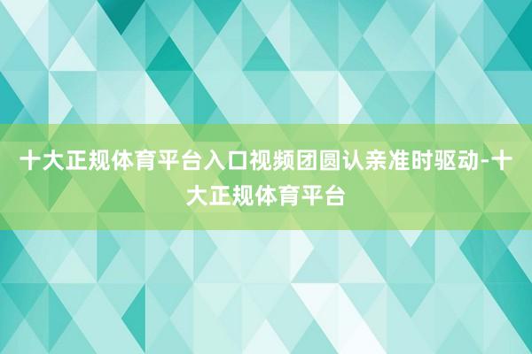 十大正规体育平台入口视频团圆认亲准时驱动-十大正规体育平台