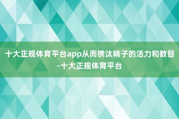 十大正规体育平台app从而镌汰精子的活力和数目-十大正规体育平台