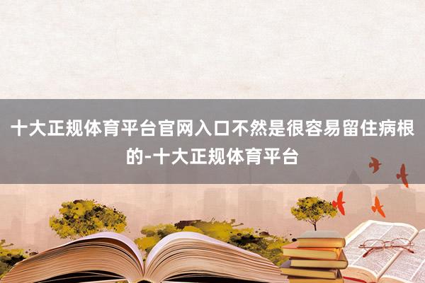十大正规体育平台官网入口不然是很容易留住病根的-十大正规体育平台