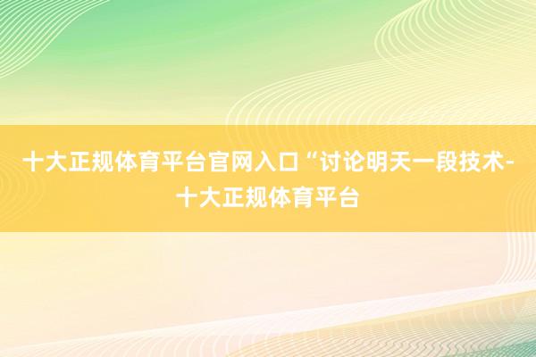 十大正规体育平台官网入口　　“讨论明天一段技术-十大正规体育平台