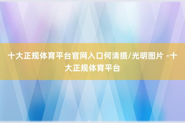 十大正规体育平台官网入口何清摄/光明图片 -十大正规体育平台