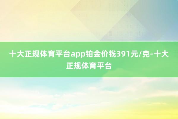 十大正规体育平台app铂金价钱391元/克-十大正规体育平台