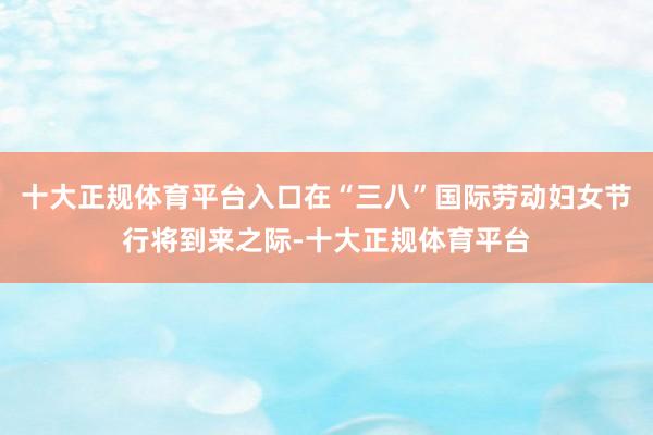 十大正规体育平台入口在“三八”国际劳动妇女节行将到来之际-十大正规体育平台