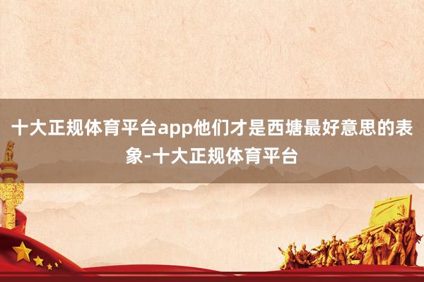 十大正规体育平台app他们才是西塘最好意思的表象-十大正规体育平台