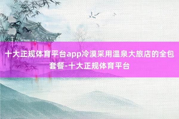 十大正规体育平台app冷漠采用温泉大旅店的全包套餐-十大正规体育平台