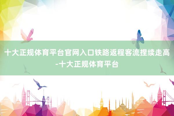 十大正规体育平台官网入口铁路返程客流捏续走高-十大正规体育平台