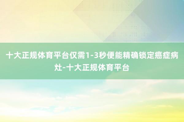 十大正规体育平台仅需1-3秒便能精确锁定癌症病灶-十大正规体育平台