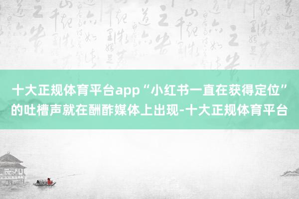 十大正规体育平台app“小红书一直在获得定位”的吐槽声就在酬酢媒体上出现-十大正规体育平台