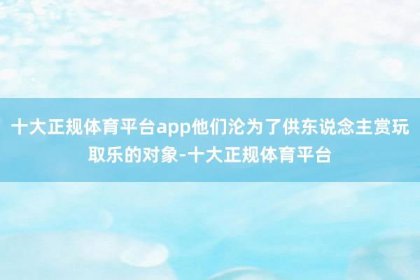 十大正规体育平台app他们沦为了供东说念主赏玩取乐的对象-十大正规体育平台