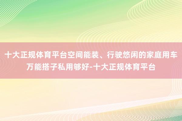 十大正规体育平台空间能装、行驶悠闲的家庭用车万能搭子私用够好-十大正规体育平台