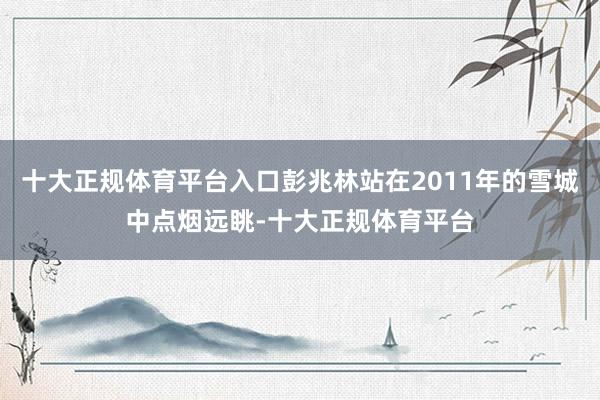 十大正规体育平台入口彭兆林站在2011年的雪城中点烟远眺-十大正规体育平台