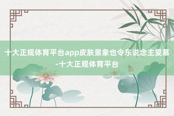 十大正规体育平台app皮肤景象也令东说念主爱慕-十大正规体育平台