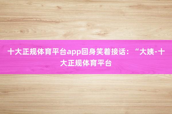 十大正规体育平台app回身笑着接话：“大姨-十大正规体育平台