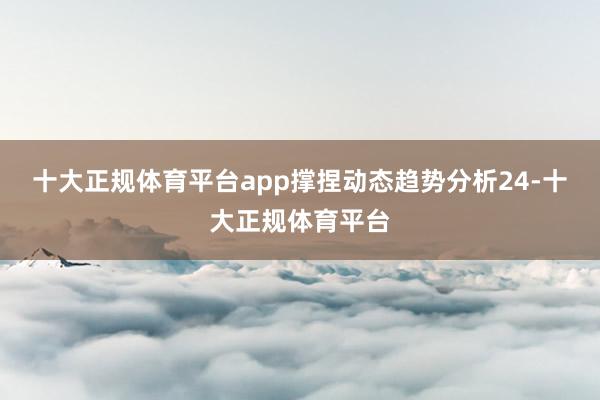 十大正规体育平台app撑捏动态趋势分析24-十大正规体育平台