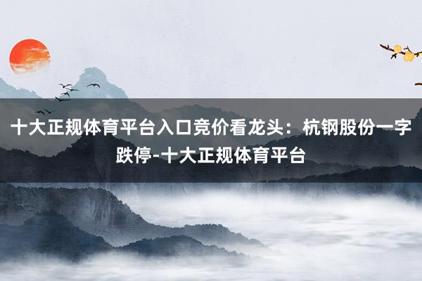 十大正规体育平台入口竞价看龙头：杭钢股份一字跌停-十大正规体育平台